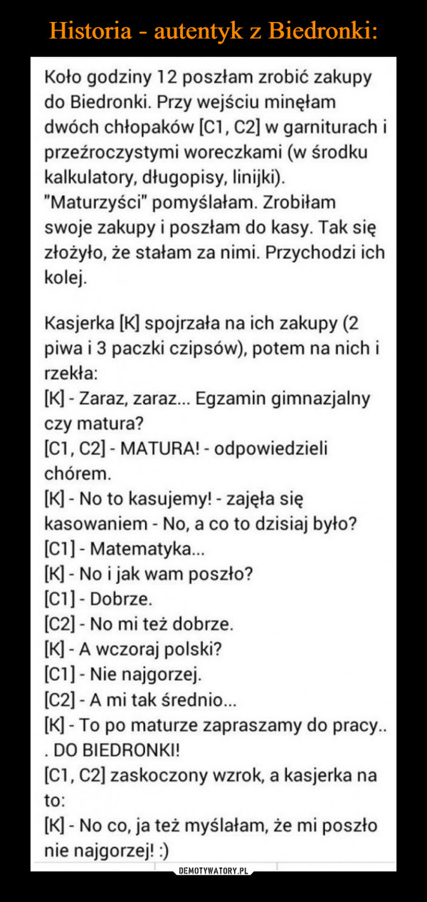  –  Koło godziny 12 poszłam zrobić zakupydo Biedronki. Przy wejściu minęłamdwóch chłopaków [C1, C2] w garniturach iprzeźroczystymi woreczkami (w środkukalkulatory, długopisy, linijki)."Maturzyści" pomyślałam. Zrobiłamswoje zakupy i poszłam do kasy. Tak sięzłożyło, że stałam za nimi. Przychodzi ichkolej.Kasjerka [K] spojrzała na ich zakupy (2piwa i 3 paczki czipsów), potem na nich irzekła:[K] - Zaraz, zaraz... Egzamin gimnazjalnyczy matura?[C1, C2] - MATURA! - odpowiedzielichórem.[K] - No to kasujemy! - zajęła siękasowaniem - No, a co to dzisiaj było?[C1] - Matematyka.[K] - No i jak wam poszło?[C1]- Dobrze.[C2] - No mi też dobrze.[K] - A wczoraj polski?[C1] - Nie najgorzej.[C2] - A mi tak średnio.[K] - To po maturze zapraszamy do pracy... DO BIEDRONKI![C1, C2] zaskoczony wzrok, a kasjerka nato:[K] - No co, ja też myślałam, że mi poszłonie najgorzej! :)