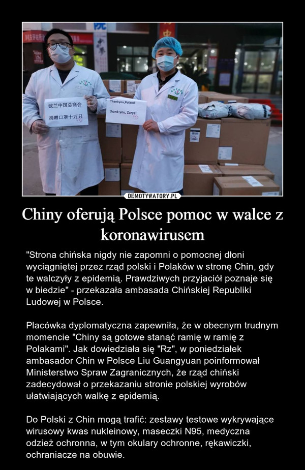 Chiny oferują Polsce pomoc w walce z koronawirusem – "Strona chińska nigdy nie zapomni o pomocnej dłoni wyciągniętej przez rząd polski i Polaków w stronę Chin, gdy te walczyły z epidemią. Prawdziwych przyjaciół poznaje się w biedzie" - przekazała ambasada Chińskiej Republiki Ludowej w Polsce.Placówka dyplomatyczna zapewniła, że w obecnym trudnym momencie "Chiny są gotowe stanąć ramię w ramię z Polakami". Jak dowiedziała się "Rz", w poniedziałek ambasador Chin w Polsce Liu Guangyuan poinformował Ministerstwo Spraw Zagranicznych, że rząd chiński zadecydował o przekazaniu stronie polskiej wyrobów ułatwiających walkę z epidemią.Do Polski z Chin mogą trafić: zestawy testowe wykrywające wirusowy kwas nukleinowy, maseczki N95, medyczna odzież ochronna, w tym okulary ochronne, rękawiczki, ochraniacze na obuwie. 