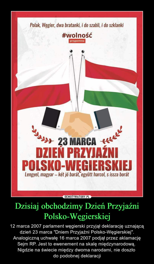 Dzisiaj obchodzimy Dzień Przyjaźni Polsko-Węgierskiej – 12 marca 2007 parlament węgierski przyjął deklarację uznającą dzień 23 marca "Dniem Przyjaźni Polsko-Węgierskiej". Analogiczną uchwałę 16 marca 2007 podjął przez aklamacjęSejm RP. Jest to ewenement na skalę międzynarodową. Nigdzie na świecie między dwoma narodami, nie doszło do podobnej deklaracji 