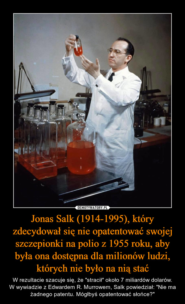 Jonas Salk (1914-1995), który zdecydował się nie opatentować swojej szczepionki na polio z 1955 roku, aby była ona dostępna dla milionów ludzi, których nie było na nią stać – W rezultacie szacuje się, że "stracił" około 7 miliardów dolarów.W wywiadzie z Edwardem R. Murrowem, Salk powiedział: "Nie ma żadnego patentu. Mógłbyś opatentować słońce?" 