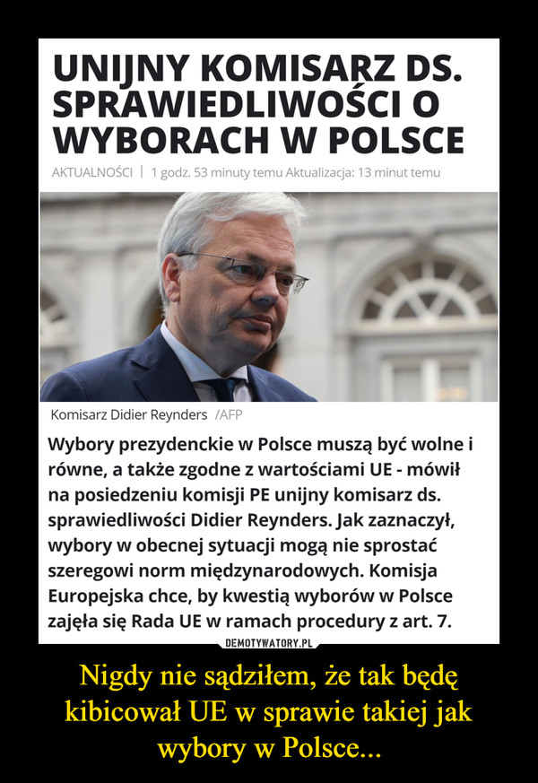 Nigdy nie sądziłem, że tak będę kibicował UE w sprawie takiej jak wybory w Polsce... –  UNIJNY KOMISARZ DS.SPRAWIEDLIWOŚCI OWYBORACHW POLSCEAKTUALNOŚCI | 1 godz. 53 minuty temu Aktualizacja: 13 minut temuKomisarz Didier Reynders /AFPWybory prezydenckie w Polsce muszą być wolne irówne, a także zgodne z wartościami UE - mówiłna posiedzeniu komisji PE unijny komisarz ds.sprawiedliwości Didier Reynders. Jak zaznaczył,wybory w obecnej sytuacji mogą nie sprostaćszeregowi norm międzynarodowych. KomisjaEuropejska chce, by kwestią wyborów w Polscezajęła się Rada UE w ramach procedury z art. 7.DEMOTYWATORY.PLNigdy nie sądziłem, że tak będękibicował UE w sprawie takiej jakwybory w Polsce...