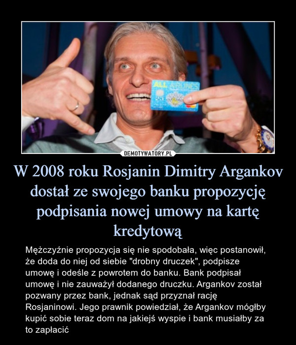 W 2008 roku Rosjanin Dimitry Argankov dostał ze swojego banku propozycję podpisania nowej umowy na kartę kredytową – Mężczyźnie propozycja się nie spodobała, więc postanowił, że doda do niej od siebie "drobny druczek", podpisze umowę i odeśle z powrotem do banku. Bank podpisał umowę i nie zauważył dodanego druczku. Argankov został pozwany przez bank, jednak sąd przyznał rację Rosjaninowi. Jego prawnik powiedział, że Argankov mógłby kupić sobie teraz dom na jakiejś wyspie i bank musiałby za to zapłacić 
