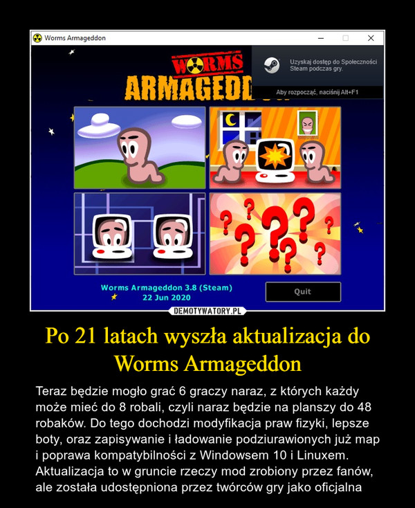 Po 21 latach wyszła aktualizacja do Worms Armageddon – Teraz będzie mogło grać 6 graczy naraz, z których każdy może mieć do 8 robali, czyli naraz będzie na planszy do 48 robaków. Do tego dochodzi modyfikacja praw fizyki, lepsze boty, oraz zapisywanie i ładowanie podziurawionych już map i poprawa kompatybilności z Windowsem 10 i Linuxem. Aktualizacja to w gruncie rzeczy mod zrobiony przez fanów, ale została udostępniona przez twórców gry jako oficjalna 