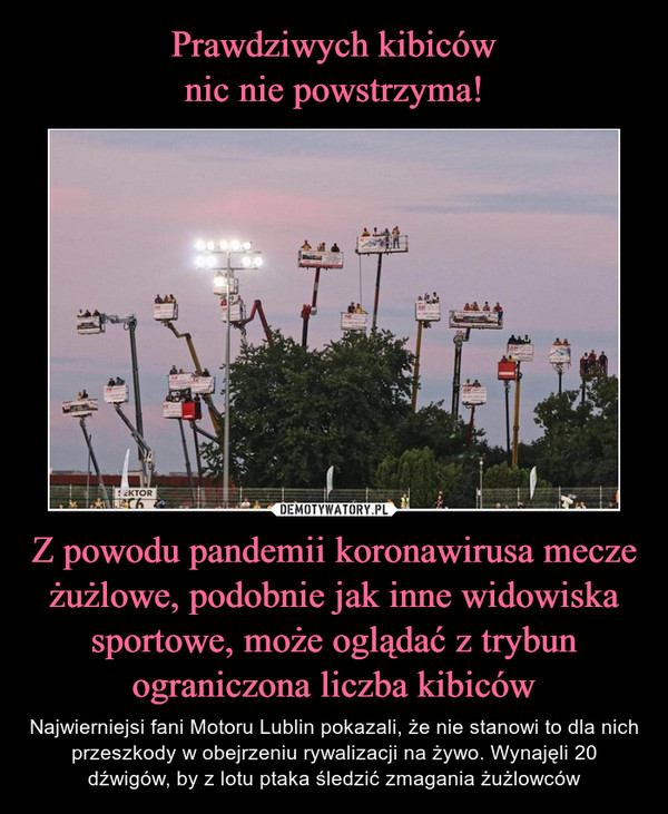 Z powodu pandemii koronawirusa mecze żużlowe, podobnie jak inne widowiska sportowe, może oglądać z trybun ograniczona liczba kibiców – Najwierniejsi fani Motoru Lublin pokazali, że nie stanowi to dla nich przeszkody w obejrzeniu rywalizacji na żywo. Wynajęli 20 dźwigów, by z lotu ptaka śledzić zmagania żużlowców 