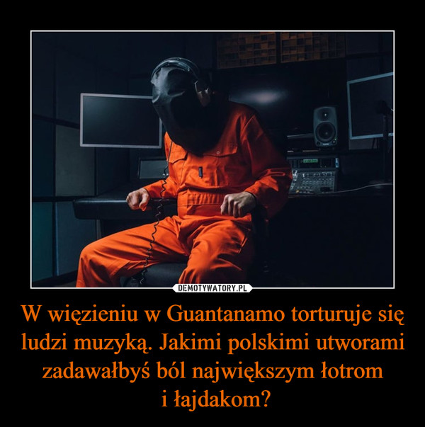 W więzieniu w Guantanamo torturuje się ludzi muzyką. Jakimi polskimi utworami zadawałbyś ból największym łotrom i łajdakom? –  