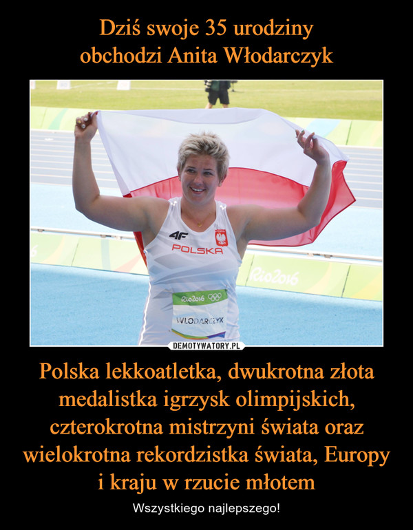 Dziś swoje 35 urodziny
obchodzi Anita Włodarczyk Polska lekkoatletka, dwukrotna złota medalistka igrzysk olimpijskich, czterokrotna mistrzyni świata oraz wielokrotna rekordzistka świata, Europy i kraju w rzucie młotem