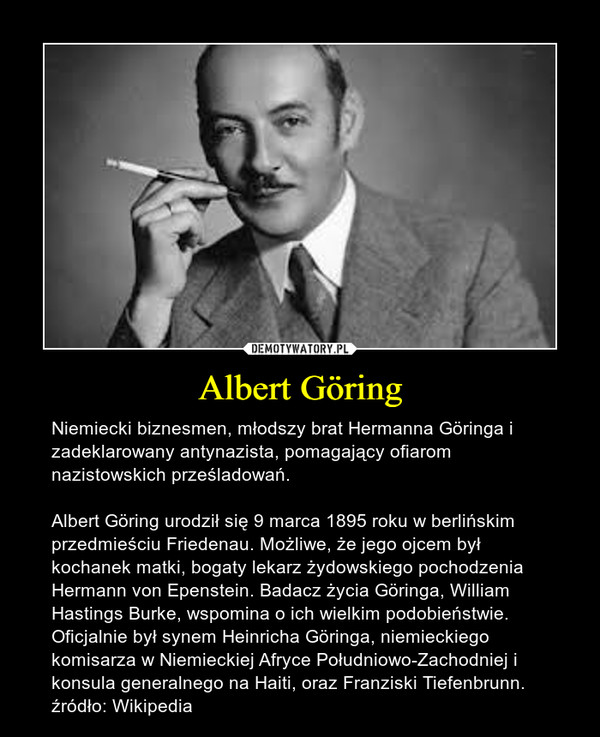 Albert Göring – Niemiecki biznesmen, młodszy brat Hermanna Göringa i zadeklarowany antynazista, pomagający ofiarom nazistowskich prześladowań. Albert Göring urodził się 9 marca 1895 roku w berlińskim przedmieściu Friedenau. Możliwe, że jego ojcem był kochanek matki, bogaty lekarz żydowskiego pochodzenia Hermann von Epenstein. Badacz życia Göringa, William Hastings Burke, wspomina o ich wielkim podobieństwie. Oficjalnie był synem Heinricha Göringa, niemieckiego komisarza w Niemieckiej Afryce Południowo-Zachodniej i konsula generalnego na Haiti, oraz Franziski Tiefenbrunn.źródło: Wikipedia 