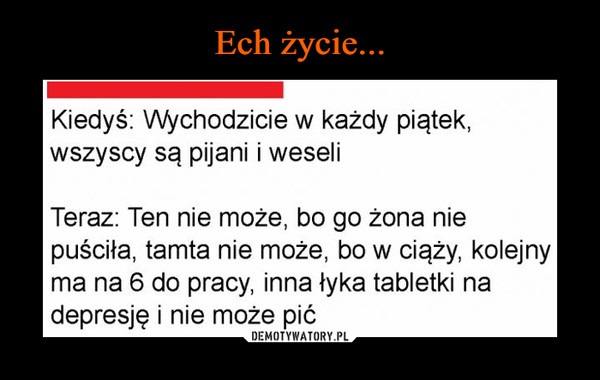  –  Kiedyś: Wychodzicie w każdy piątek,wszyscy są pijani i weseliTeraz: Ten nie może, bo go żona niepuściła, tamta nie może, bo w ciąży, kolejnyma na 6 do pracy, inna łyka tabletki nadepresję i nie może pić