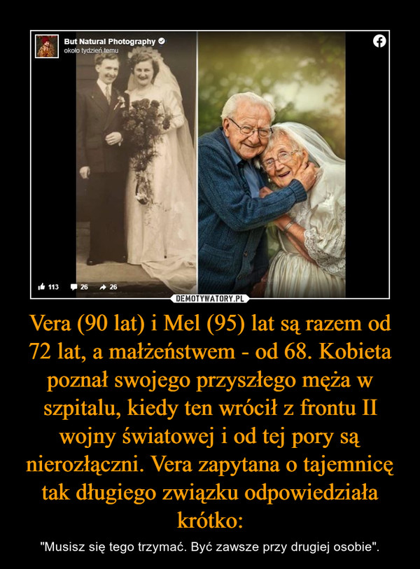 Vera (90 lat) i Mel (95) lat są razem od 72 lat, a małżeństwem - od 68. Kobieta poznał swojego przyszłego męża w szpitalu, kiedy ten wrócił z frontu II wojny światowej i od tej pory są nierozłączni. Vera zapytana o tajemnicę tak długiego związku odpowiedziała krótko: