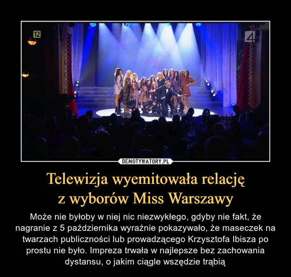 Telewizja wyemitowała relacjęz wyborów Miss Warszawy – Może nie byłoby w niej nic niezwykłego, gdyby nie fakt, że nagranie z 5 października wyraźnie pokazywało, że maseczek na twarzach publiczności lub prowadzącego Krzysztofa Ibisza po prostu nie było. Impreza trwała w najlepsze bez zachowania dystansu, o jakim ciągle wszędzie trąbią 
