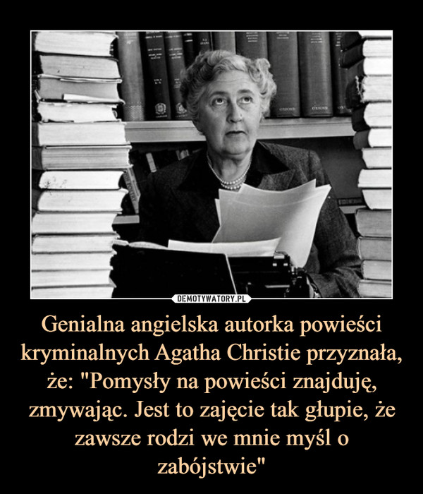 Genialna angielska autorka powieści kryminalnych Agatha Christie przyznała, że: "Pomysły na powieści znajduję, zmywając. Jest to zajęcie tak głupie, że zawsze rodzi we mnie myśl o zabójstwie" –  