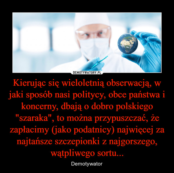 Kierując się wieloletnią obserwacją, w jaki sposób nasi politycy, obce państwa i koncerny, dbają o dobro polskiego "szaraka", to można przypuszczać, że zapłacimy (jako podatnicy) najwięcej za najtańsze szczepionki z najgorszego, wątpliwego sortu...
