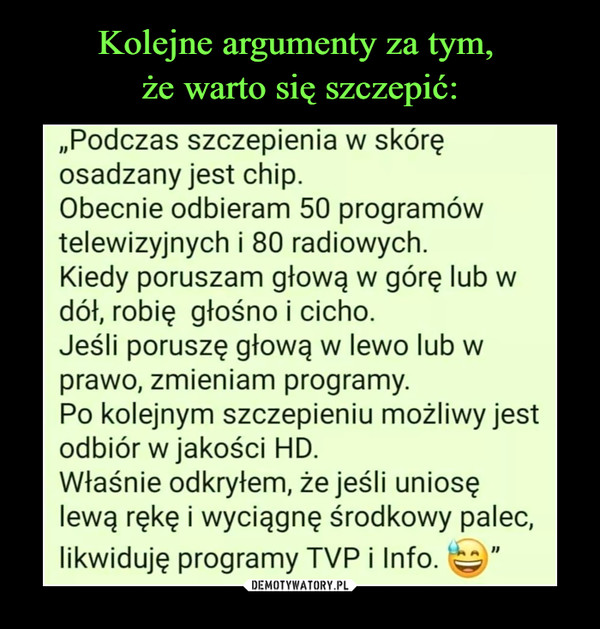  –  „Podczas szczepienia w skóręosadzany jest chip.Obecnie odbieram 50 programówtelewizyjnych i 80 radiowych.Kiedy poruszam głową w górę lub wdół, robię głośno i cicho.Jeśli poruszę głową w lewo lub wprawo, zmieniam programy.Po kolejnym szczepieniu możliwy jestodbiór w jakości HD.Właśnie odkryłem, że jeśli uniosęlewą rękę i wyciągnę środkowy palec,likwiduję programy TYP i Info. ^"