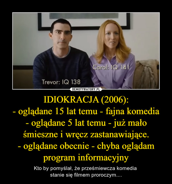 IDIOKRACJA (2006):- oglądane 15 lat temu - fajna komedia- oglądane 5 lat temu - już mało śmieszne i wręcz zastanawiające.- oglądane obecnie - chyba oglądam program informacyjny – Kto by pomyślał, że prześmiewcza komedia stanie się filmem proroczym.... 