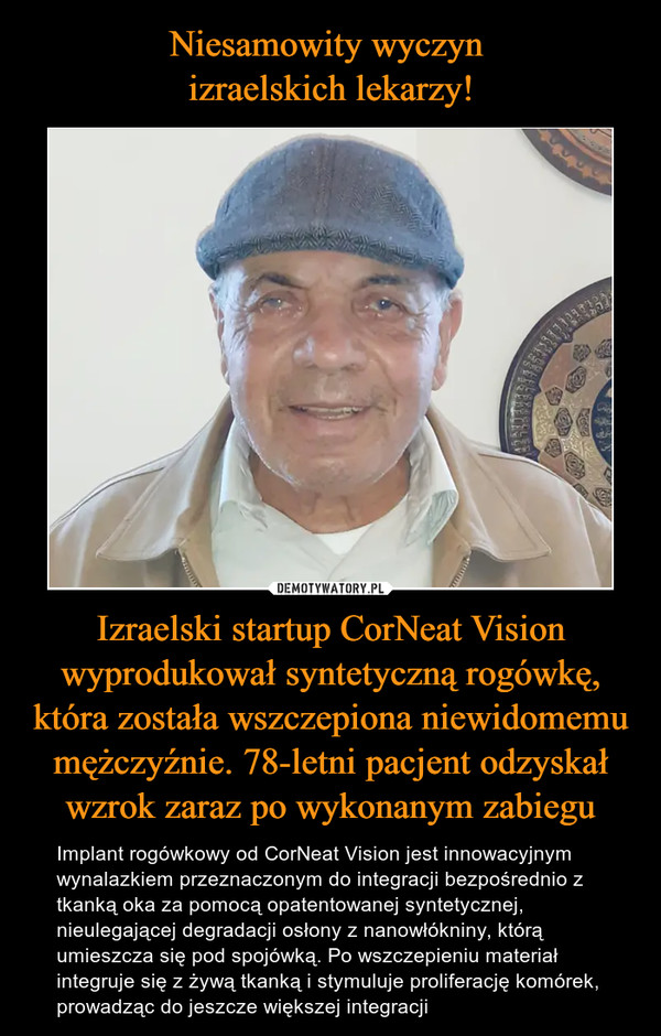 Izraelski startup CorNeat Vision wyprodukował syntetyczną rogówkę, która została wszczepiona niewidomemu mężczyźnie. 78-letni pacjent odzyskał wzrok zaraz po wykonanym zabiegu – Implant rogówkowy od CorNeat Vision jest innowacyjnym wynalazkiem przeznaczonym do integracji bezpośrednio z tkanką oka za pomocą opatentowanej syntetycznej, nieulegającej degradacji osłony z nanowłókniny, którą umieszcza się pod spojówką. Po wszczepieniu materiał integruje się z żywą tkanką i stymuluje proliferację komórek, prowadząc do jeszcze większej integracji 