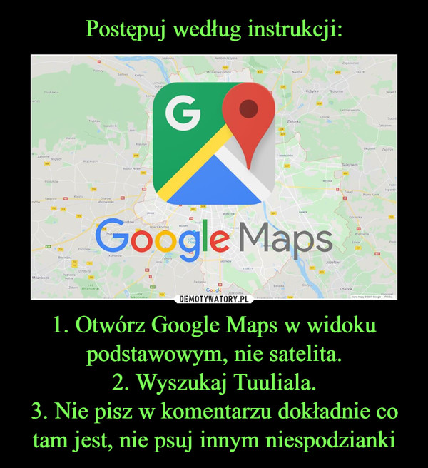Postępuj według instrukcji: 1. Otwórz Google Maps w widoku podstawowym, nie satelita.
2. Wyszukaj Tuuliala.
3. Nie pisz w komentarzu dokładnie co tam jest, nie psuj innym niespodzianki