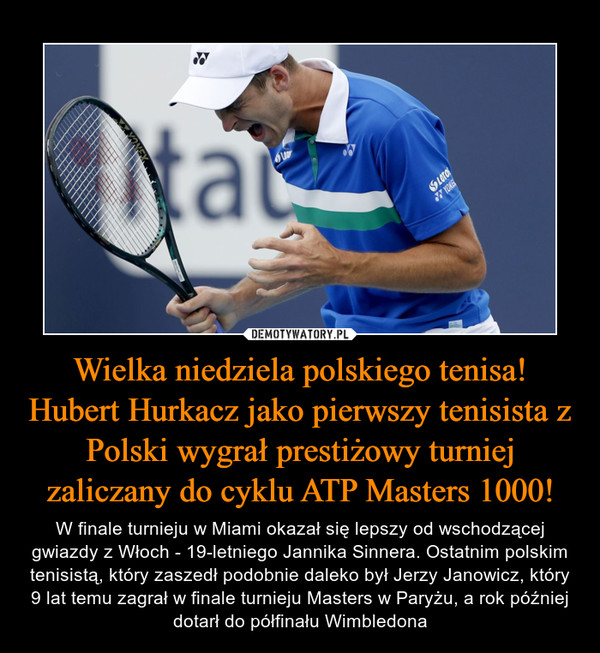 Wielka niedziela polskiego tenisa! Hubert Hurkacz jako pierwszy tenisista z Polski wygrał prestiżowy turniej zaliczany do cyklu ATP Masters 1000! – W finale turnieju w Miami okazał się lepszy od wschodzącej gwiazdy z Włoch - 19-letniego Jannika Sinnera. Ostatnim polskim tenisistą, który zaszedł podobnie daleko był Jerzy Janowicz, który 9 lat temu zagrał w finale turnieju Masters w Paryżu, a rok później dotarł do półfinału Wimbledona 