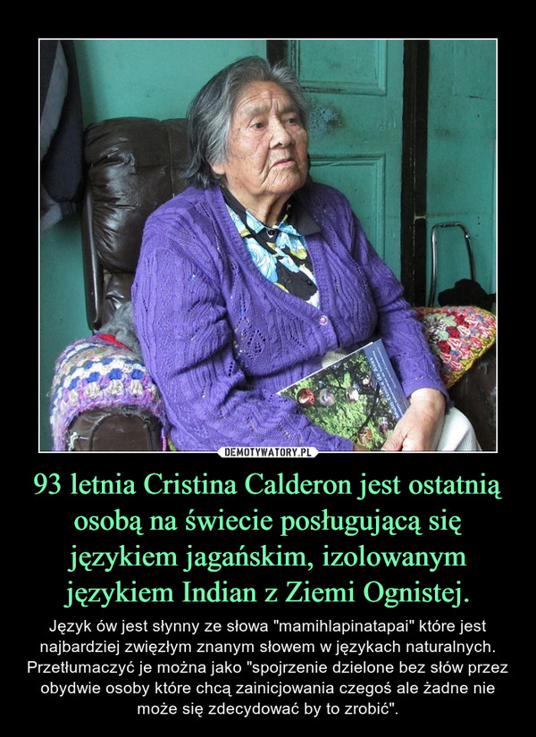 93 letnia Cristina Calderon jest ostatnią osobą na świecie posługującą się językiem jagańskim, izolowanym językiem Indian z Ziemi Ognistej. – Język ów jest słynny ze słowa "mamihlapinatapai" które jest najbardziej zwięzłym znanym słowem w językach naturalnych. Przetłumaczyć je można jako "spojrzenie dzielone bez słów przez obydwie osoby które chcą zainicjowania czegoś ale żadne nie może się zdecydować by to zrobić". 