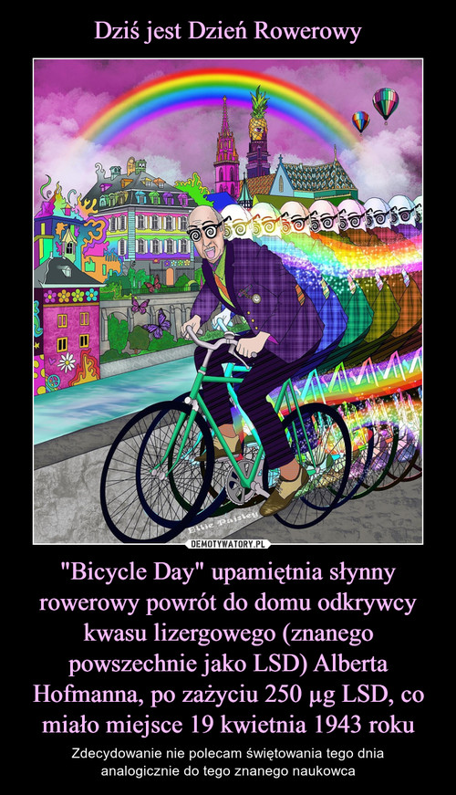 Dziś jest Dzień Rowerowy "Bicycle Day" upamiętnia słynny rowerowy powrót do domu odkrywcy kwasu lizergowego (znanego powszechnie jako LSD) Alberta Hofmanna, po zażyciu 250 µg LSD, co miało miejsce 19 kwietnia 1943 roku