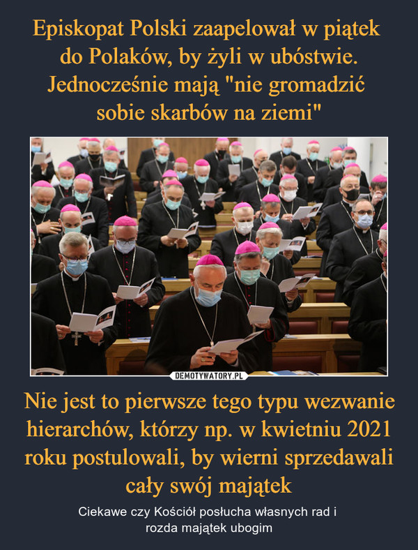 Episkopat Polski zaapelował w piątek 
do Polaków, by żyli w ubóstwie. Jednocześnie mają "nie gromadzić 
sobie skarbów na ziemi" Nie jest to pierwsze tego typu wezwanie hierarchów, którzy np. w kwietniu 2021 roku postulowali, by wierni sprzedawali cały swój majątek