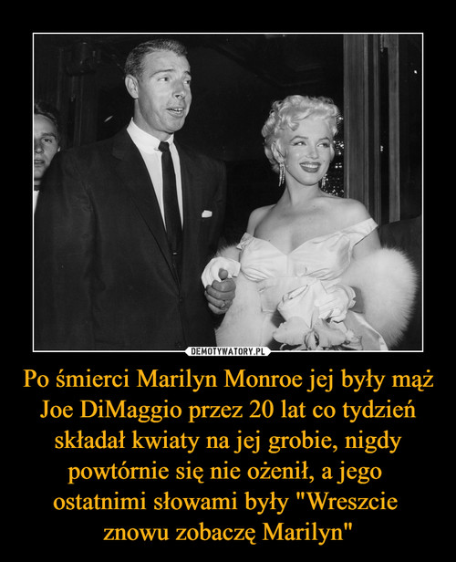 Po śmierci Marilyn Monroe jej były mąż Joe DiMaggio przez 20 lat co tydzień składał kwiaty na jej grobie, nigdy powtórnie się nie ożenił, a jego 
ostatnimi słowami były "Wreszcie 
znowu zobaczę Marilyn"