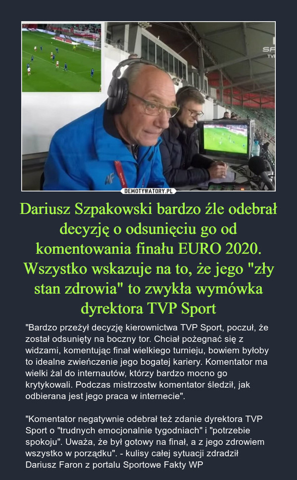 Dariusz Szpakowski bardzo źle odebrał decyzję o odsunięciu go od komentowania finału EURO 2020. Wszystko wskazuje na to, że jego "zły stan zdrowia" to zwykła wymówka dyrektora TVP Sport – "Bardzo przeżył decyzję kierownictwa TVP Sport, poczuł, że został odsunięty na boczny tor. Chciał pożegnać się z widzami, komentując finał wielkiego turnieju, bowiem byłoby to idealne zwieńczenie jego bogatej kariery. Komentator ma wielki żal do internautów, którzy bardzo mocno go krytykowali. Podczas mistrzostw komentator śledził, jak odbierana jest jego praca w internecie"."Komentator negatywnie odebrał też zdanie dyrektora TVP Sport o "trudnych emocjonalnie tygodniach" i "potrzebie spokoju". Uważa, że był gotowy na finał, a z jego zdrowiem wszystko w porządku". - kulisy całej sytuacji zdradził Dariusz Faron z portalu Sportowe Fakty WP 
