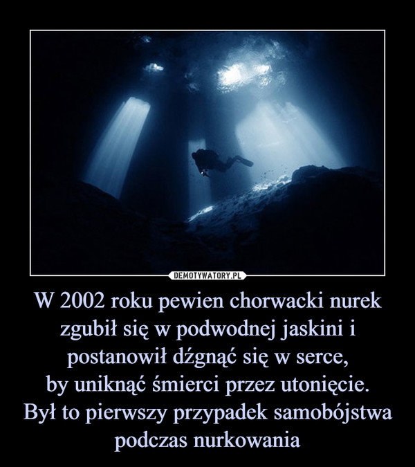 W 2002 roku pewien chorwacki nurek zgubił się w podwodnej jaskini i postanowił dźgnąć się w serce,
by uniknąć śmierci przez utonięcie.
Był to pierwszy przypadek samobójstwa podczas nurkowania