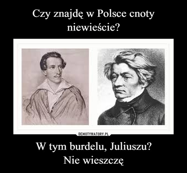Czy znajdę w Polsce cnoty niewieście? W tym burdelu, Juliuszu?
Nie wieszczę