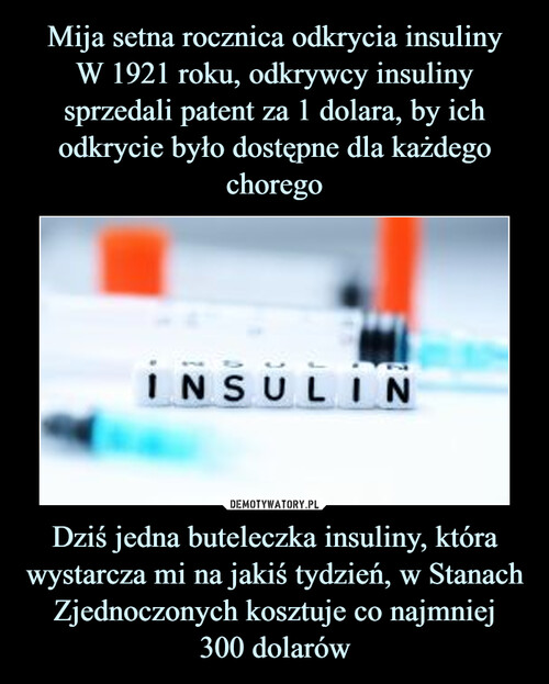 Mija setna rocznica odkrycia insuliny
W 1921 roku, odkrywcy insuliny sprzedali patent za 1 dolara, by ich odkrycie było dostępne dla każdego chorego Dziś jedna buteleczka insuliny, która wystarcza mi na jakiś tydzień, w Stanach Zjednoczonych kosztuje co najmniej
300 dolarów