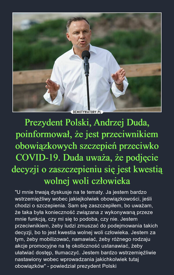 Prezydent Polski, Andrzej Duda, poinformował, że jest przeciwnikiem obowiązkowych szczepień przeciwko COVID-19. Duda uważa, że podjęcie decyzji o zaszczepieniu się jest kwestią wolnej woli człowieka – "U mnie trwają dyskusje na te tematy. Ja jestem bardzo wstrzemięźliwy wobec jakiejkolwiek obowiązkowości, jeśli chodzi o szczepienia. Sam się zaszczepiłem, bo uważam, że taka była konieczność związana z wykonywaną przeze mnie funkcją, czy mi się to podoba, czy nie. Jestem przeciwnikiem, żeby ludzi zmuszać do podejmowania takich decyzji, bo to jest kwestia wolnej woli człowieka. Jestem za tym, żeby mobilizować, namawiać, żeby różnego rodzaju akcje promocyjne na tę okoliczność ustanawiać, żeby ułatwiać dostęp, tłumaczyć. Jestem bardzo wstrzemięźliwie nastawiony wobec wprowadzania jakichkolwiek tutaj obowiązków" - powiedział prezydent Polski 