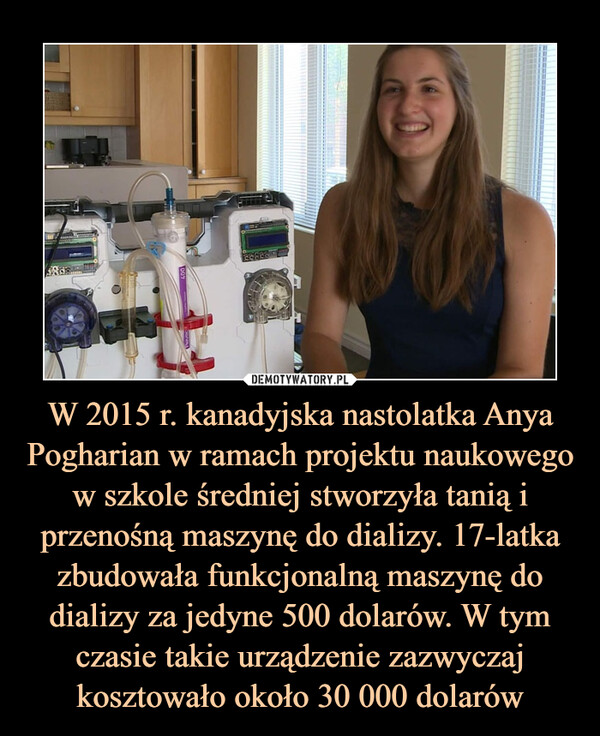 W 2015 r. kanadyjska nastolatka Anya Pogharian w ramach projektu naukowego w szkole średniej stworzyła tanią i przenośną maszynę do dializy. 17-latka zbudowała funkcjonalną maszynę do dializy za jedyne 500 dolarów. W tym czasie takie urządzenie zazwyczaj kosztowało około 30 000 dolarów –  
