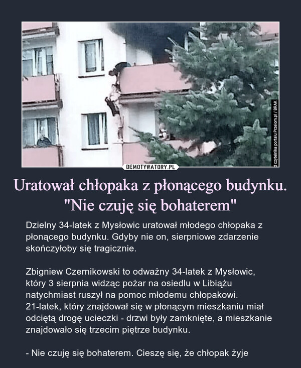 Uratował chłopaka z płonącego budynku. "Nie czuję się bohaterem" – Dzielny 34-latek z Mysłowic uratował młodego chłopaka z płonącego budynku. Gdyby nie on, sierpniowe zdarzenie skończyłoby się tragicznie.Zbigniew Czernikowski to odważny 34-latek z Mysłowic, który 3 sierpnia widząc pożar na osiedlu w Libiążu natychmiast ruszył na pomoc młodemu chłopakowi. 21-latek, który znajdował się w płonącym mieszkaniu miał odciętą drogę ucieczki - drzwi były zamknięte, a mieszkanie znajdowało się trzecim piętrze budynku.- Nie czuję się bohaterem. Cieszę się, że chłopak żyje 