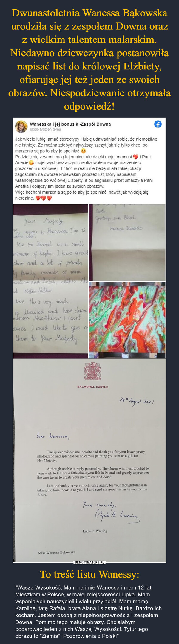 Dwunastoletnia Wanessa Bąkowska urodziła się z zespołem Downa oraz z wielkim talentem malarskim. Niedawno dziewczynka postanowiła napisać list do królowej Elżbiety, ofiarując jej też jeden ze swoich obrazów. Niespodziewanie otrzymała odpowiedź! To treść listu Wanessy: