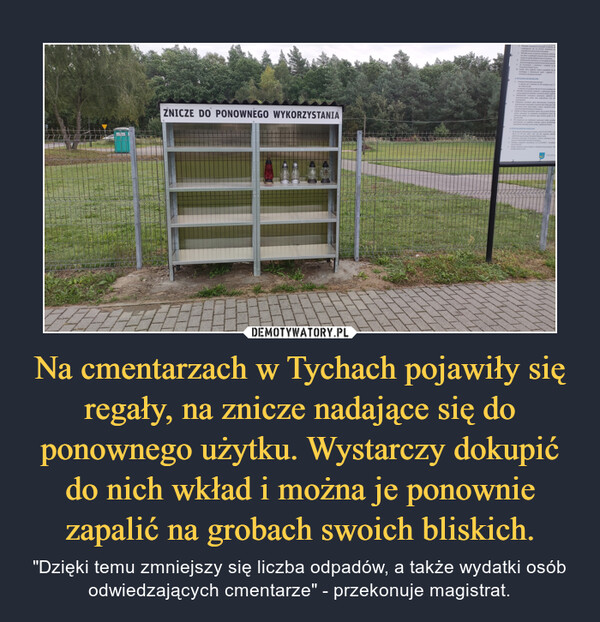 Na cmentarzach w Tychach pojawiły się regały, na znicze nadające się do ponownego użytku. Wystarczy dokupić do nich wkład i można je ponownie zapalić na grobach swoich bliskich. – "Dzięki temu zmniejszy się liczba odpadów, a także wydatki osób odwiedzających cmentarze" - przekonuje magistrat. 