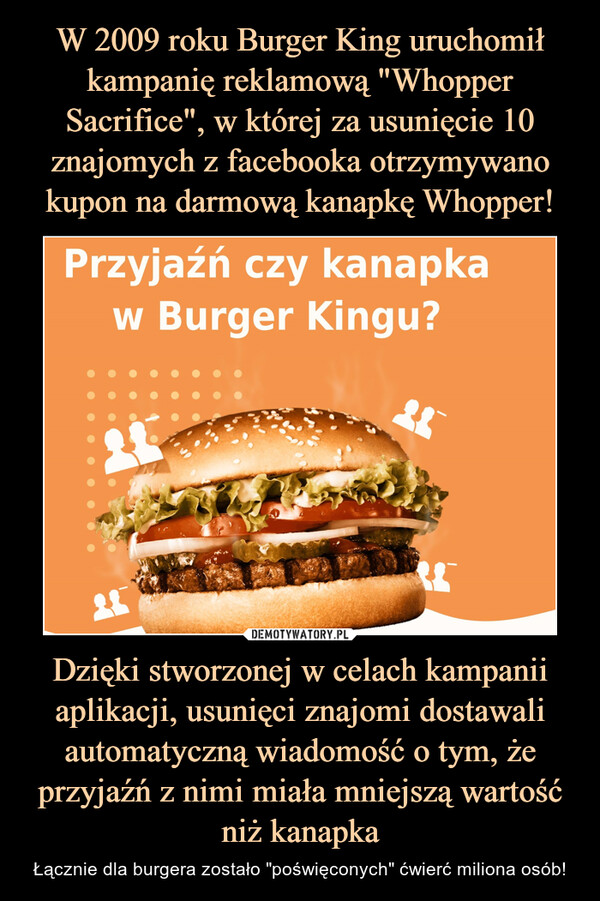 Dzięki stworzonej w celach kampanii aplikacji, usunięci znajomi dostawali automatyczną wiadomość o tym, że przyjaźń z nimi miała mniejszą wartość niż kanapka – Łącznie dla burgera zostało "poświęconych" ćwierć miliona osób! 