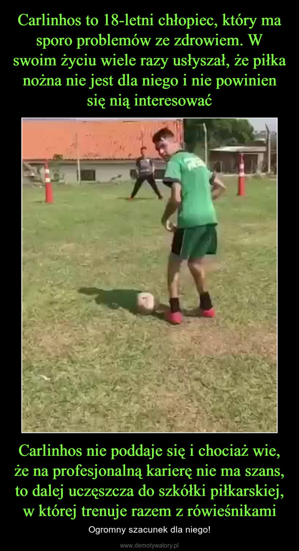 Carlinhos nie poddaje się i chociaż wie, że na profesjonalną karierę nie ma szans, to dalej uczęszcza do szkółki piłkarskiej, w której trenuje razem z rówieśnikami – Ogromny szacunek dla niego! 
