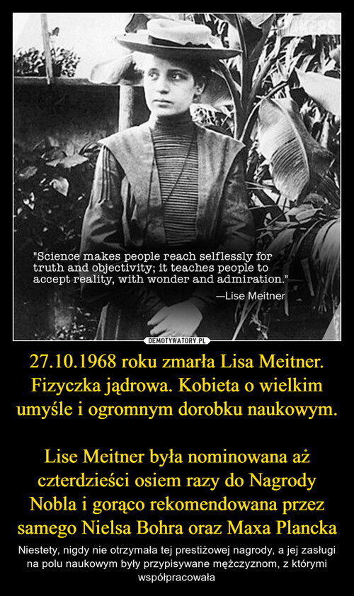 27.10.1968 roku zmarła Lisa Meitner. Fizyczka jądrowa. Kobieta o wielkim umyśle i ogromnym dorobku naukowym. 
Lise Meitner była nominowana aż czterdzieści osiem razy do Nagrody Nobla i gorąco rekomendowana przez samego Nielsa Bohra oraz Maxa Plancka
