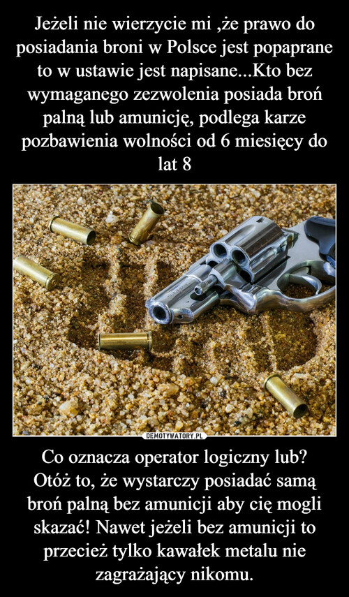 Jeżeli nie wierzycie mi ,że prawo do posiadania broni w Polsce jest popaprane to w ustawie jest napisane...Kto bez wymaganego zezwolenia posiada broń palną lub amunicję, podlega karze pozbawienia wolności od 6 miesięcy do lat 8 Co oznacza operator logiczny lub?
Otóż to, że wystarczy posiadać samą broń palną bez amunicji aby cię mogli skazać! Nawet jeżeli bez amunicji to przecież tylko kawałek metalu nie zagrażający nikomu.