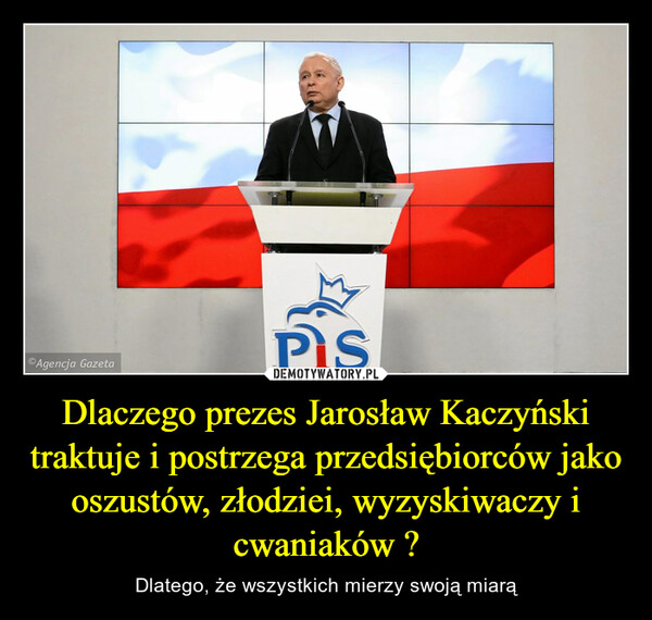 Dlaczego prezes Jarosław Kaczyński traktuje i postrzega przedsiębiorców jako oszustów, złodziei, wyzyskiwaczy i cwaniaków ? – Dlatego, że wszystkich mierzy swoją miarą 