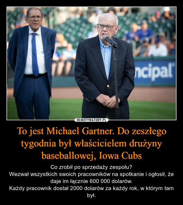 To jest Michael Gartner. Do zeszłego tygodnia był właścicielem drużyny baseballowej, Iowa Cubs – Co zrobił po sprzedaży zespołu?Wezwał wszystkich swoich pracowników na spotkanie i ogłosił, że daje im łącznie 600 000 dolarów.Każdy pracownik dostał 2000 dolarów za każdy rok, w którym tam był. 