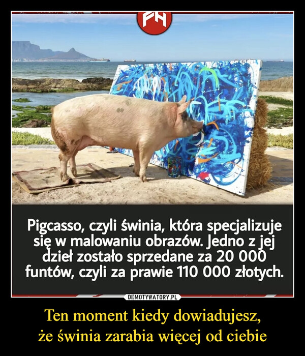Ten moment kiedy dowiadujesz,że świnia zarabia więcej od ciebie –  Pigcasso, czyli świnia, która specjalizujesię w malowaniu obrazów. Jedno z jejdzieł zostało sprzedane za 20 000funtów, czyli za prawie 110 000 złotych.