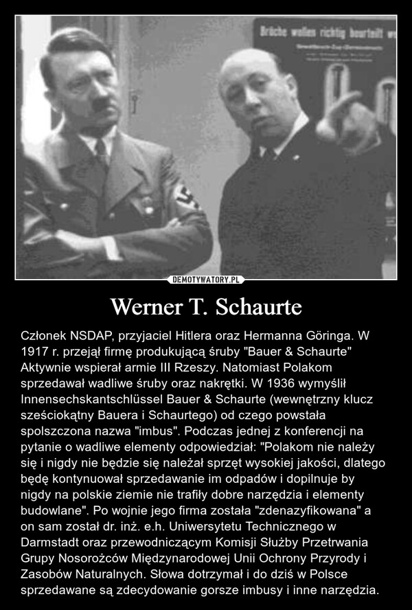 Werner T. Schaurte – Członek NSDAP, przyjaciel Hitlera oraz Hermanna Göringa. W 1917 r. przejął firmę produkującą śruby "Bauer & Schaurte" Aktywnie wspierał armie III Rzeszy. Natomiast Polakom sprzedawał wadliwe śruby oraz nakrętki. W 1936 wymyślił Innensechskantschlüssel Bauer & Schaurte (wewnętrzny klucz sześciokątny Bauera i Schaurtego) od czego powstała spolszczona nazwa "imbus". Podczas jednej z konferencji na pytanie o wadliwe elementy odpowiedział: "Polakom nie należy się i nigdy nie będzie się należał sprzęt wysokiej jakości, dlatego będę kontynuował sprzedawanie im odpadów i dopilnuje by nigdy na polskie ziemie nie trafiły dobre narzędzia i elementy budowlane". Po wojnie jego firma została "zdenazyfikowana" a on sam został dr. inż. e.h. Uniwersytetu Technicznego w Darmstadt oraz przewodniczącym Komisji Służby Przetrwania Grupy Nosorożców Międzynarodowej Unii Ochrony Przyrody i Zasobów Naturalnych. Słowa dotrzymał i do dziś w Polsce sprzedawane są zdecydowanie gorsze imbusy i inne narzędzia. 