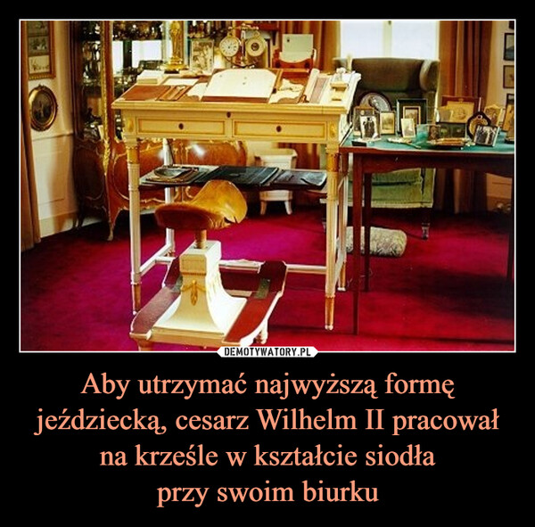 Aby utrzymać najwyższą formę jeździecką, cesarz Wilhelm II pracował na krześle w kształcie siodłaprzy swoim biurku –  