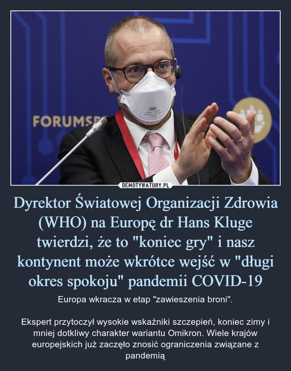 Dyrektor Światowej Organizacji Zdrowia (WHO) na Europę dr Hans Kluge twierdzi, że to "koniec gry" i nasz kontynent może wkrótce wejść w "długi okres spokoju" pandemii COVID-19 – Europa wkracza w etap "zawieszenia broni".Ekspert przytoczył wysokie wskaźniki szczepień, koniec zimy i mniej dotkliwy charakter wariantu Omikron. Wiele krajów europejskich już zaczęło znosić ograniczenia związane z pandemią 