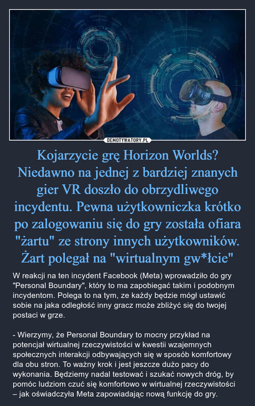 Kojarzycie grę Horizon Worlds? Niedawno na jednej z bardziej znanych gier VR doszło do obrzydliwego incydentu. Pewna użytkowniczka krótko po zalogowaniu się do gry została ofiara "żartu" ze strony innych użytkowników. Żart polegał na "wirtualnym gw*łcie"