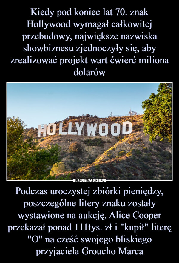 Podczas uroczystej zbiórki pieniędzy, poszczególne litery znaku zostały wystawione na aukcję. Alice Cooper przekazał ponad 111tys. zł i "kupił" literę "O" na cześć swojego bliskiego przyjaciela Groucho Marca –  HOLLYWOOD