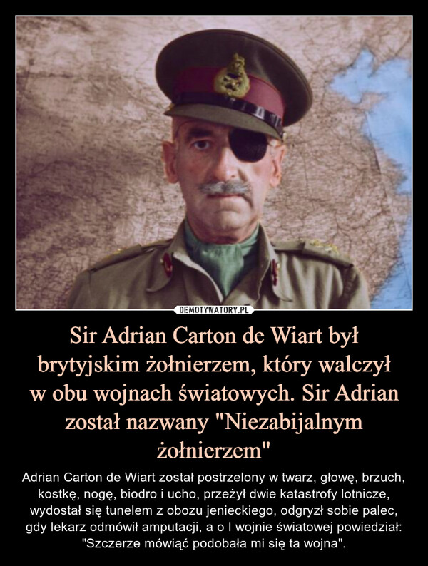 Sir Adrian Carton de Wiart był brytyjskim żołnierzem, który walczyłw obu wojnach światowych. Sir Adrian został nazwany "Niezabijalnym żołnierzem" – Adrian Carton de Wiart został postrzelony w twarz, głowę, brzuch, kostkę, nogę, biodro i ucho, przeżył dwie katastrofy lotnicze, wydostał się tunelem z obozu jenieckiego, odgryzł sobie palec, gdy lekarz odmówił amputacji, a o I wojnie światowej powiedział: "Szczerze mówiąć podobała mi się ta wojna". 