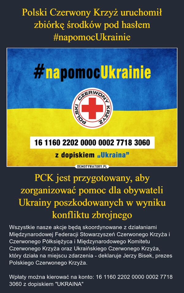 PCK jest przygotowany, aby zorganizować pomoc dla obywateli Ukrainy poszkodowanych w wyniku konfliktu zbrojnego – Wszystkie nasze akcje będą skoordynowane z działaniami Międzynarodowej Federacji Stowarzyszeń Czerwonego Krzyża i Czerwonego Półksiężyca i Międzynarodowego Komitetu Czerwonego Krzyża oraz Ukraińskiego Czerwonego Krzyża, który działa na miejscu zdarzenia - deklaruje Jerzy Bisek, prezes Polskiego Czerwonego Krzyża.Wpłaty można kierować na konto: 16 1160 2202 0000 0002 7718 3060 z dopiskiem "UKRAINA" 