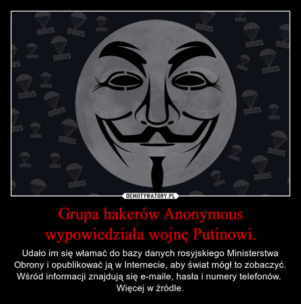 Grupa hakerów Anonymous wypowiedziała wojnę Putinowi. – Udało im się włamać do bazy danych rosyjskiego Ministerstwa Obrony i opublikować ją w Internecie, aby świat mógł to zobaczyć.Wśród informacji znajdują się e-maile, hasła i numery telefonów. Więcej w źródle. 