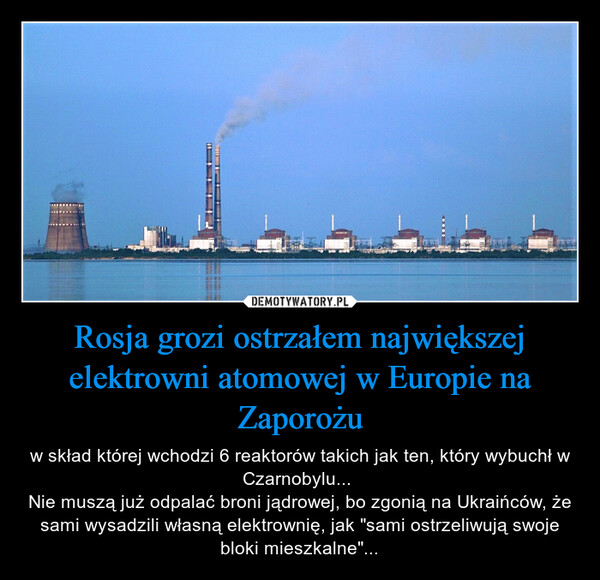 Rosja grozi ostrzałem największej elektrowni atomowej w Europie na Zaporożu – w skład której wchodzi 6 reaktorów takich jak ten, który wybuchł w Czarnobylu... Nie muszą już odpalać broni jądrowej, bo zgonią na Ukraińców, że sami wysadzili własną elektrownię, jak "sami ostrzeliwują swoje bloki mieszkalne"... 